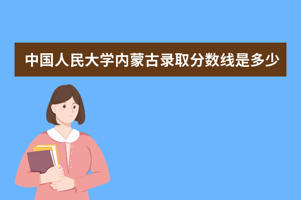 中国人民大学内蒙古录取分数线是多少 中国人民大学内蒙古招生人数多少